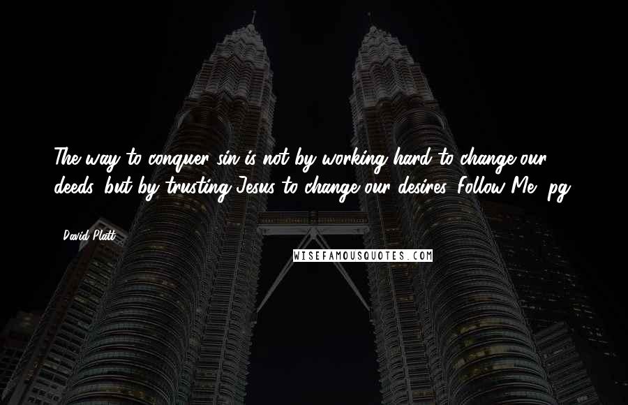 David Platt Quotes: The way to conquer sin is not by working hard to change our deeds, but by trusting Jesus to change our desires. Follow Me, pg. 111.