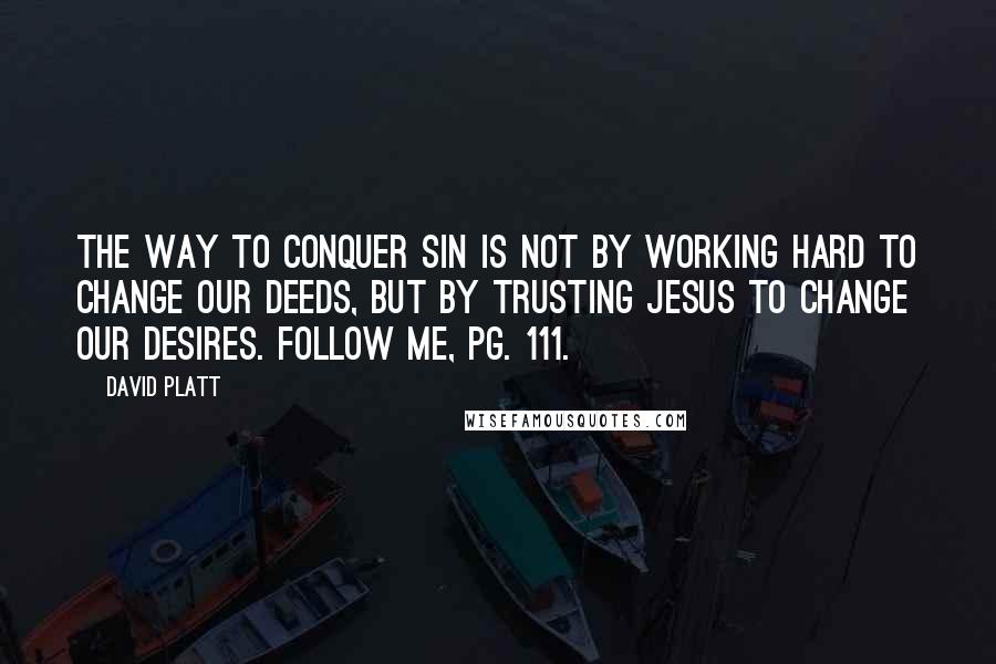 David Platt Quotes: The way to conquer sin is not by working hard to change our deeds, but by trusting Jesus to change our desires. Follow Me, pg. 111.