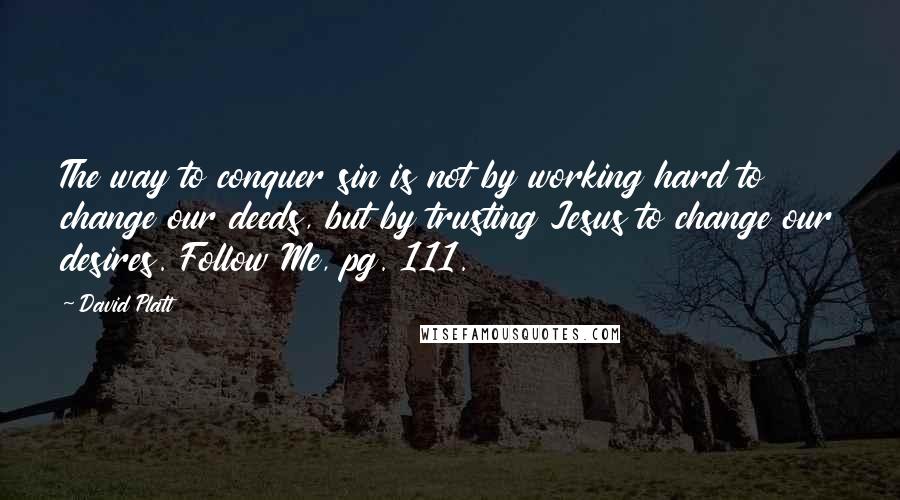 David Platt Quotes: The way to conquer sin is not by working hard to change our deeds, but by trusting Jesus to change our desires. Follow Me, pg. 111.