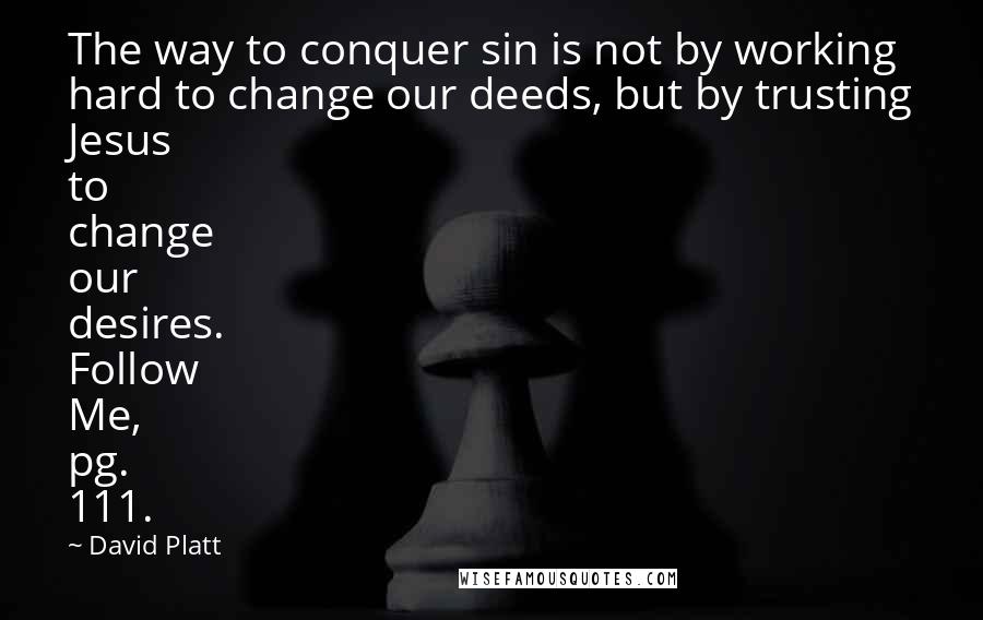 David Platt Quotes: The way to conquer sin is not by working hard to change our deeds, but by trusting Jesus to change our desires. Follow Me, pg. 111.