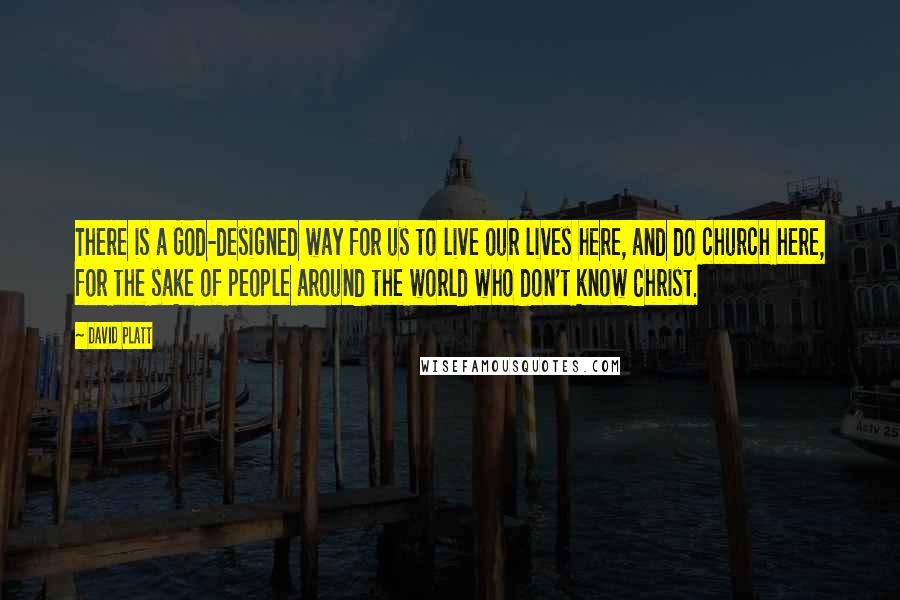 David Platt Quotes: There is a God-designed way for us to live our lives here, and do church here, for the sake of people around the world who don't know Christ.