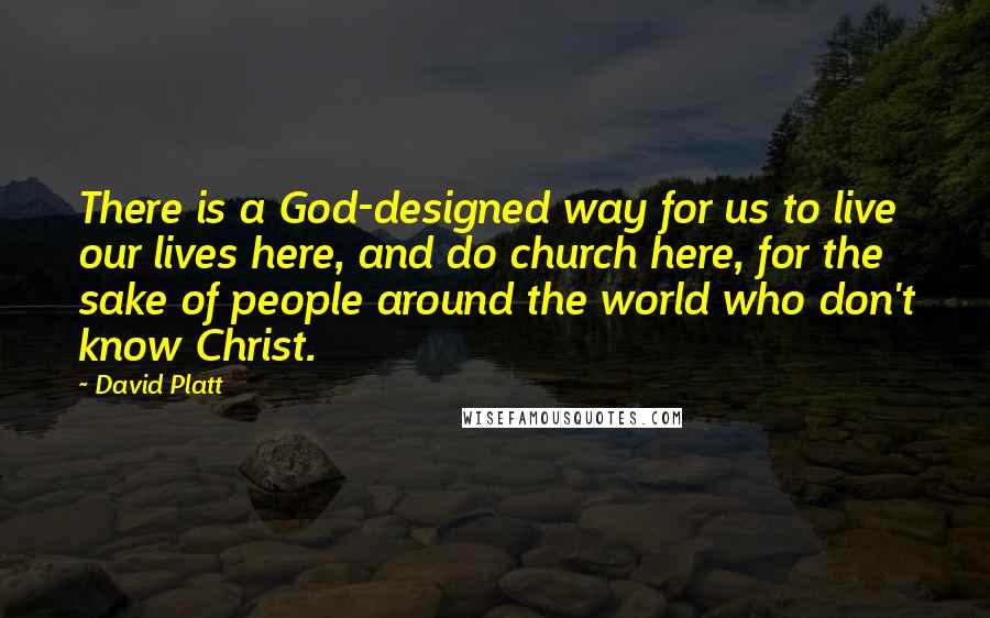 David Platt Quotes: There is a God-designed way for us to live our lives here, and do church here, for the sake of people around the world who don't know Christ.