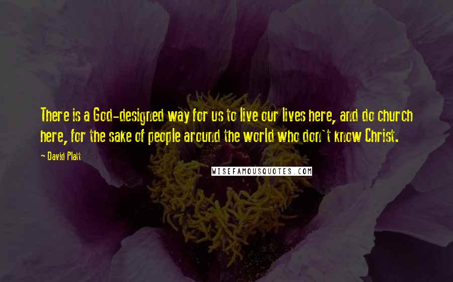 David Platt Quotes: There is a God-designed way for us to live our lives here, and do church here, for the sake of people around the world who don't know Christ.