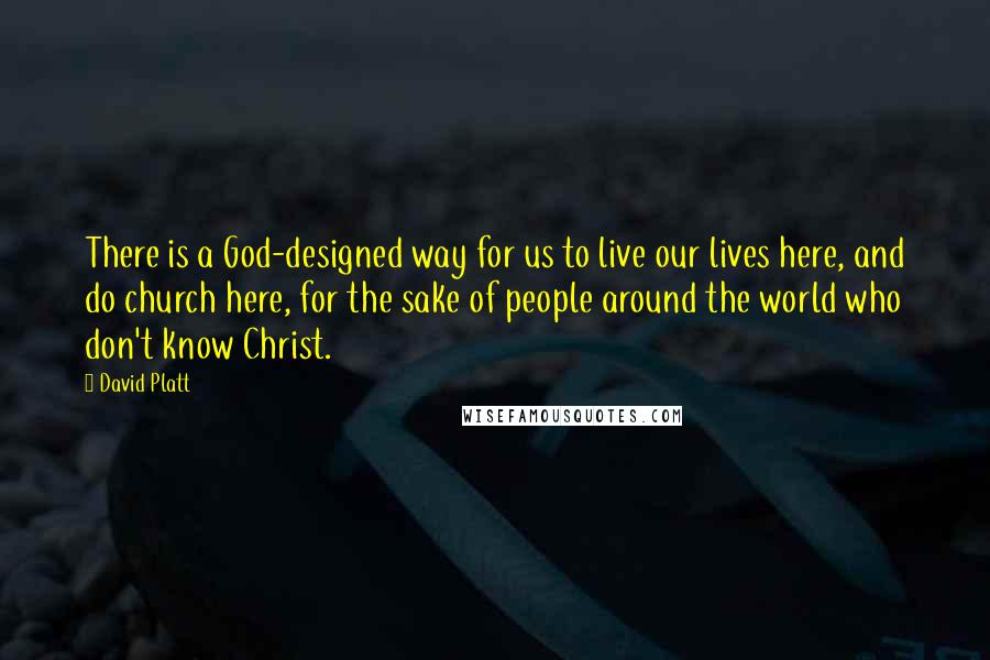 David Platt Quotes: There is a God-designed way for us to live our lives here, and do church here, for the sake of people around the world who don't know Christ.