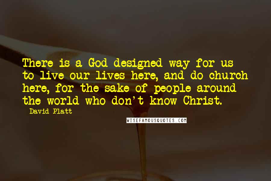 David Platt Quotes: There is a God-designed way for us to live our lives here, and do church here, for the sake of people around the world who don't know Christ.
