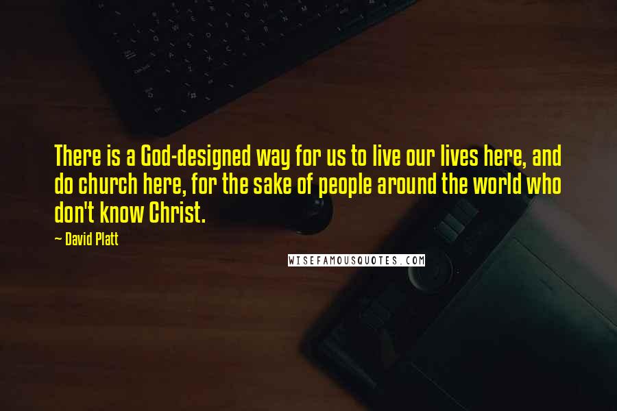 David Platt Quotes: There is a God-designed way for us to live our lives here, and do church here, for the sake of people around the world who don't know Christ.