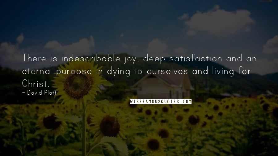 David Platt Quotes: There is indescribable joy, deep satisfaction and an eternal purpose in dying to ourselves and living for Christ.