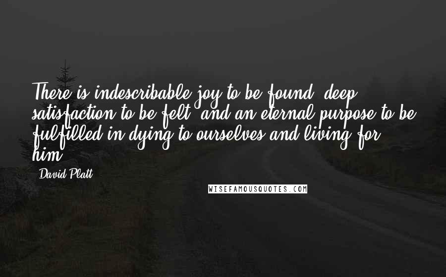 David Platt Quotes: There is indescribable joy to be found, deep satisfaction to be felt, and an eternal purpose to be fulfilled in dying to ourselves and living for him.