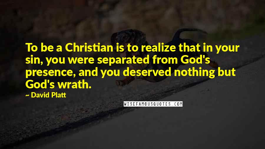 David Platt Quotes: To be a Christian is to realize that in your sin, you were separated from God's presence, and you deserved nothing but God's wrath.