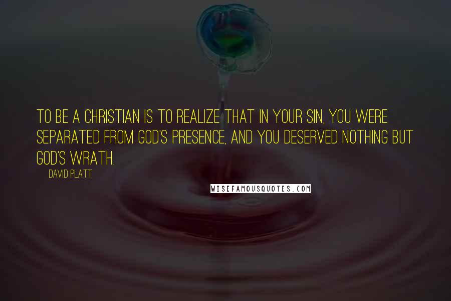 David Platt Quotes: To be a Christian is to realize that in your sin, you were separated from God's presence, and you deserved nothing but God's wrath.