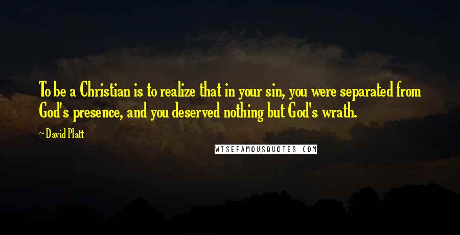 David Platt Quotes: To be a Christian is to realize that in your sin, you were separated from God's presence, and you deserved nothing but God's wrath.