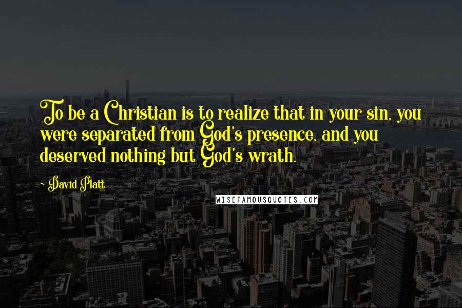 David Platt Quotes: To be a Christian is to realize that in your sin, you were separated from God's presence, and you deserved nothing but God's wrath.