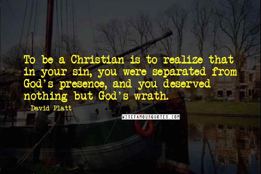 David Platt Quotes: To be a Christian is to realize that in your sin, you were separated from God's presence, and you deserved nothing but God's wrath.