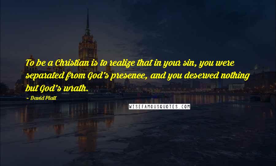 David Platt Quotes: To be a Christian is to realize that in your sin, you were separated from God's presence, and you deserved nothing but God's wrath.