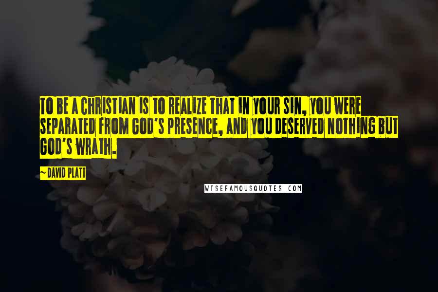 David Platt Quotes: To be a Christian is to realize that in your sin, you were separated from God's presence, and you deserved nothing but God's wrath.