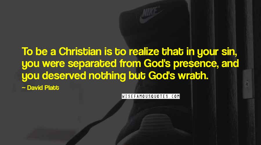 David Platt Quotes: To be a Christian is to realize that in your sin, you were separated from God's presence, and you deserved nothing but God's wrath.