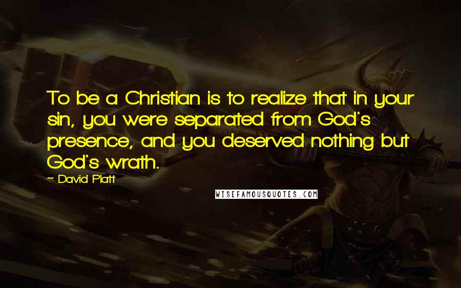 David Platt Quotes: To be a Christian is to realize that in your sin, you were separated from God's presence, and you deserved nothing but God's wrath.