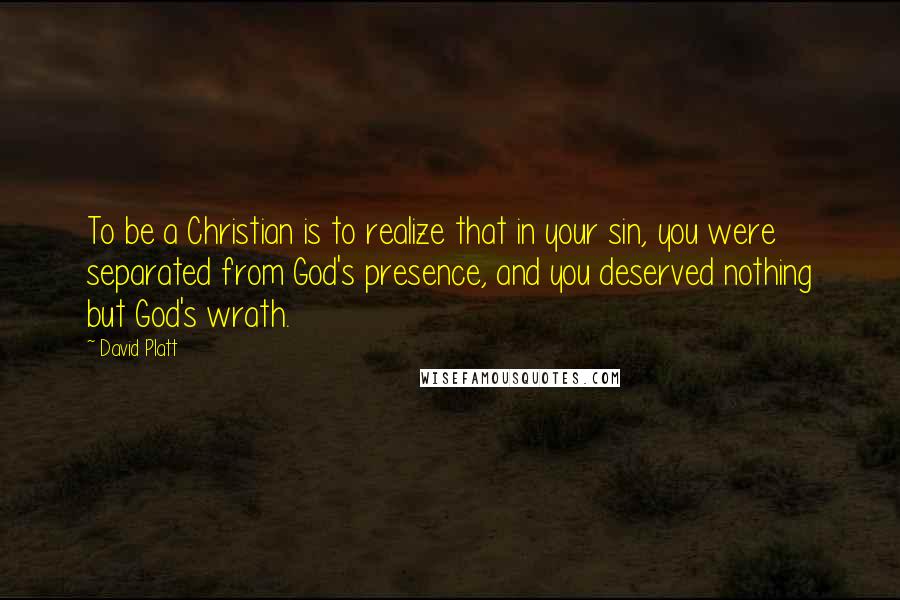 David Platt Quotes: To be a Christian is to realize that in your sin, you were separated from God's presence, and you deserved nothing but God's wrath.