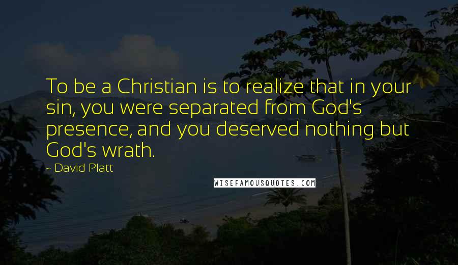 David Platt Quotes: To be a Christian is to realize that in your sin, you were separated from God's presence, and you deserved nothing but God's wrath.