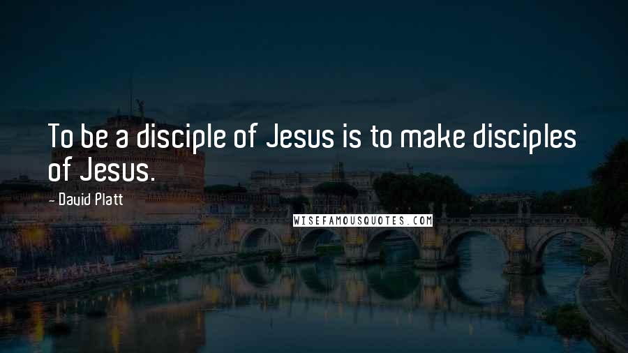 David Platt Quotes: To be a disciple of Jesus is to make disciples of Jesus.