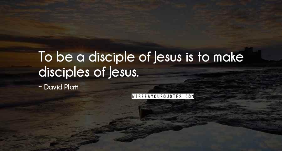 David Platt Quotes: To be a disciple of Jesus is to make disciples of Jesus.