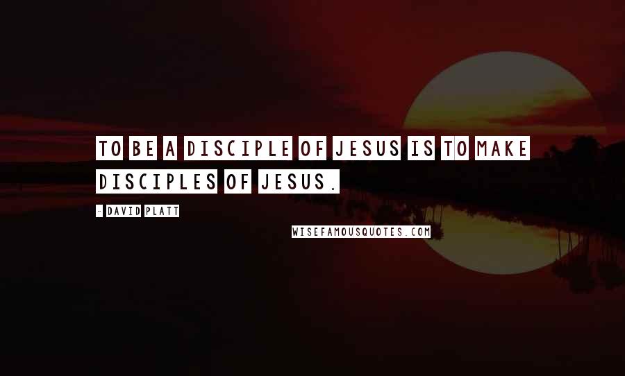 David Platt Quotes: To be a disciple of Jesus is to make disciples of Jesus.