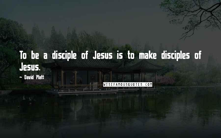 David Platt Quotes: To be a disciple of Jesus is to make disciples of Jesus.