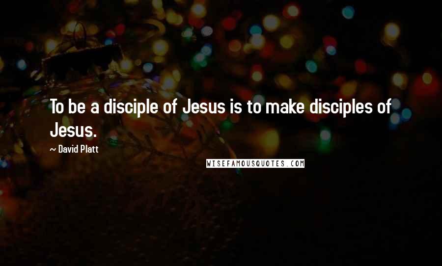 David Platt Quotes: To be a disciple of Jesus is to make disciples of Jesus.