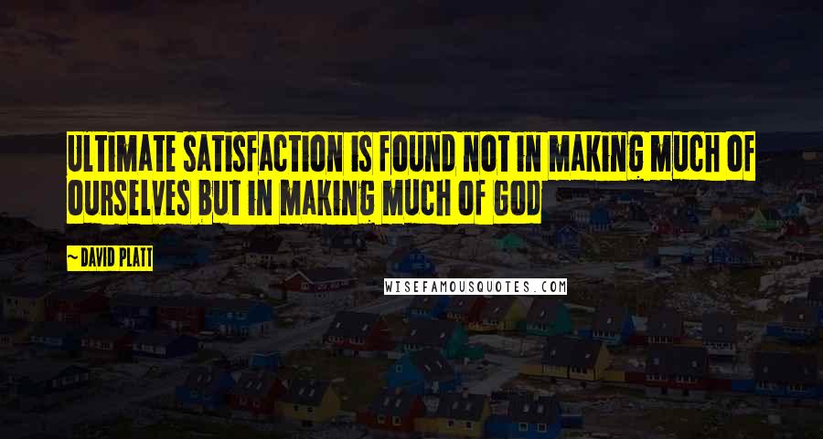 David Platt Quotes: Ultimate satisfaction is found not in making much of ourselves but in making much of God
