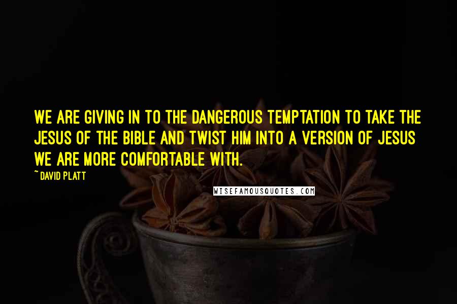 David Platt Quotes: We are giving in to the dangerous temptation to take the Jesus of the Bible and twist him into a version of Jesus we are more comfortable with.