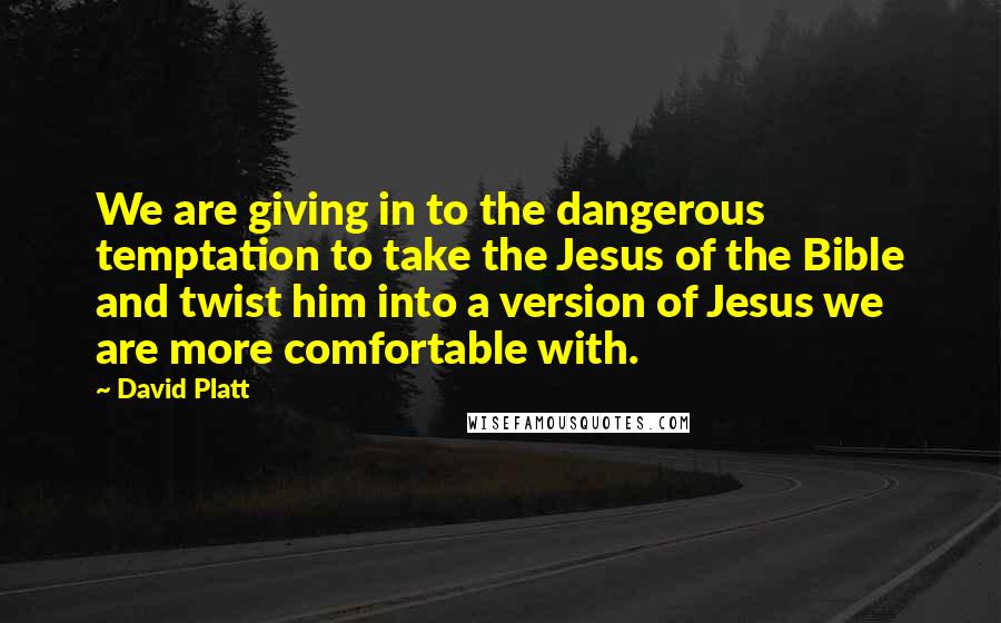 David Platt Quotes: We are giving in to the dangerous temptation to take the Jesus of the Bible and twist him into a version of Jesus we are more comfortable with.