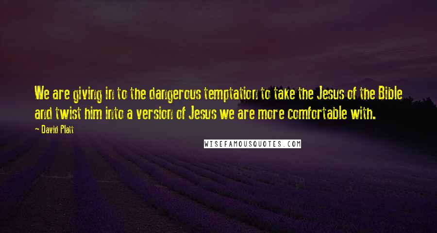 David Platt Quotes: We are giving in to the dangerous temptation to take the Jesus of the Bible and twist him into a version of Jesus we are more comfortable with.