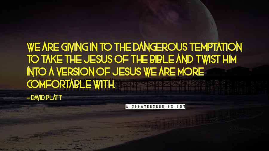 David Platt Quotes: We are giving in to the dangerous temptation to take the Jesus of the Bible and twist him into a version of Jesus we are more comfortable with.