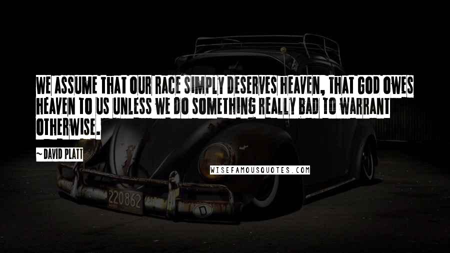 David Platt Quotes: We assume that our race simply deserves heaven, that God owes heaven to us unless we do something really bad to warrant otherwise.