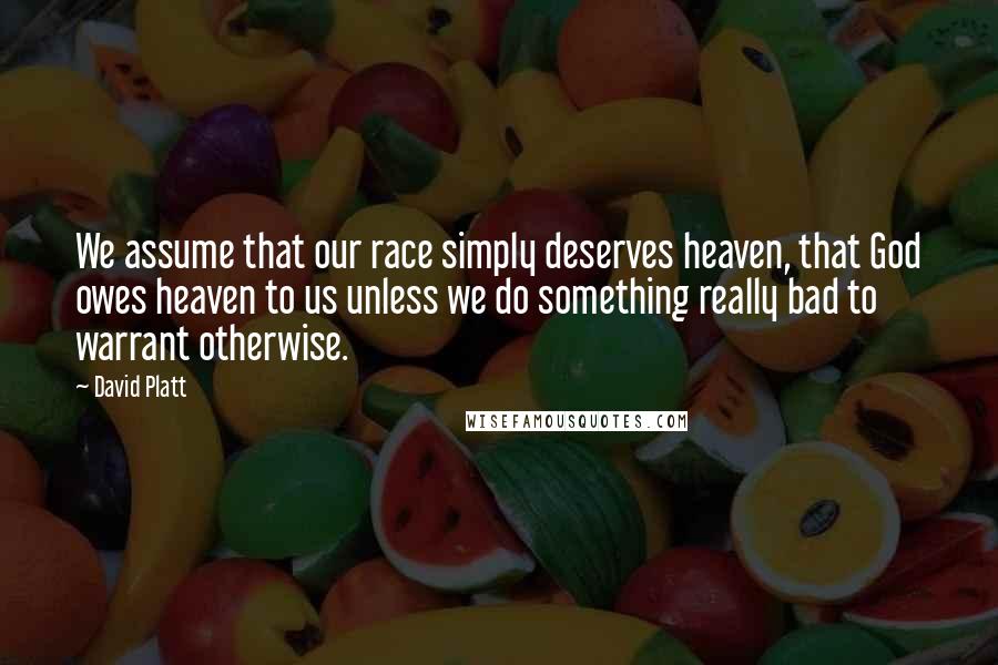 David Platt Quotes: We assume that our race simply deserves heaven, that God owes heaven to us unless we do something really bad to warrant otherwise.