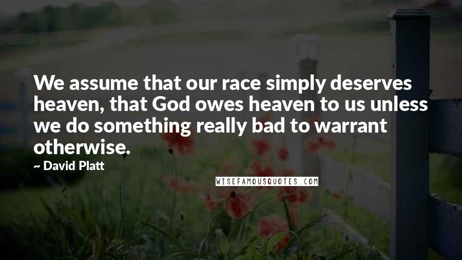 David Platt Quotes: We assume that our race simply deserves heaven, that God owes heaven to us unless we do something really bad to warrant otherwise.