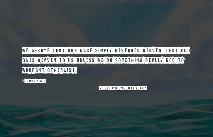 David Platt Quotes: We assume that our race simply deserves heaven, that God owes heaven to us unless we do something really bad to warrant otherwise.