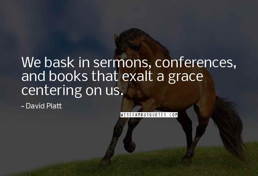 David Platt Quotes: We bask in sermons, conferences, and books that exalt a grace centering on us.