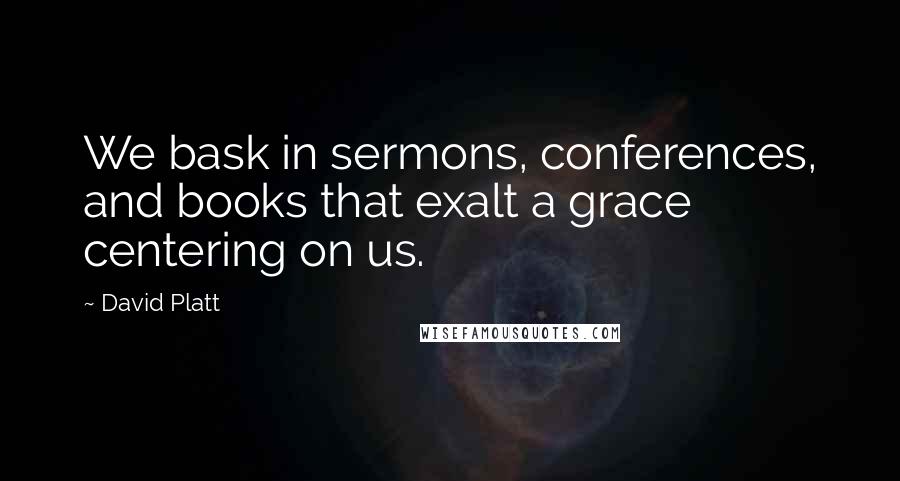 David Platt Quotes: We bask in sermons, conferences, and books that exalt a grace centering on us.