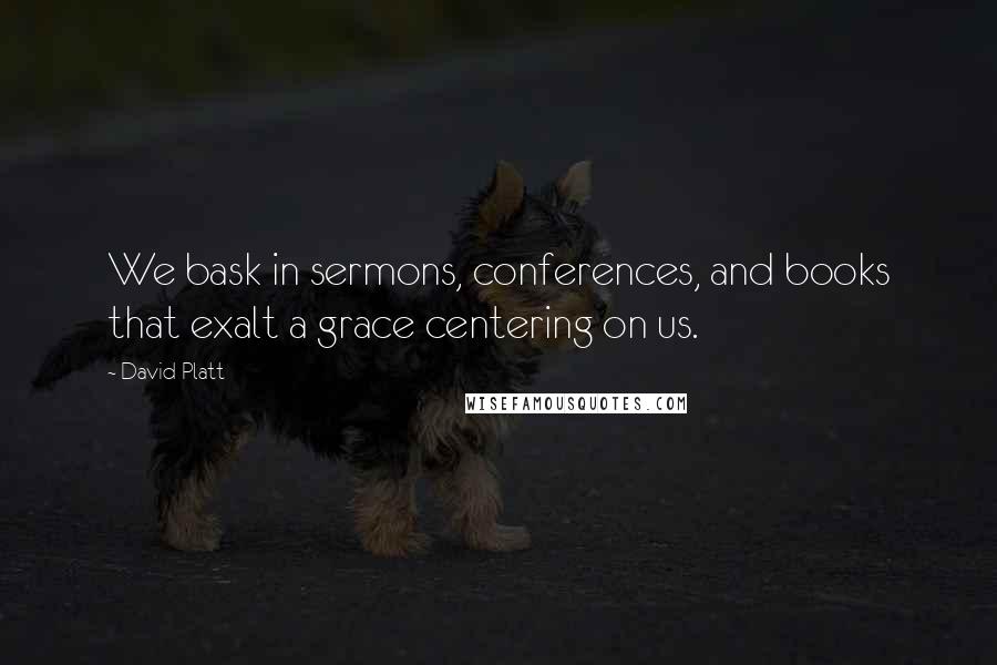 David Platt Quotes: We bask in sermons, conferences, and books that exalt a grace centering on us.