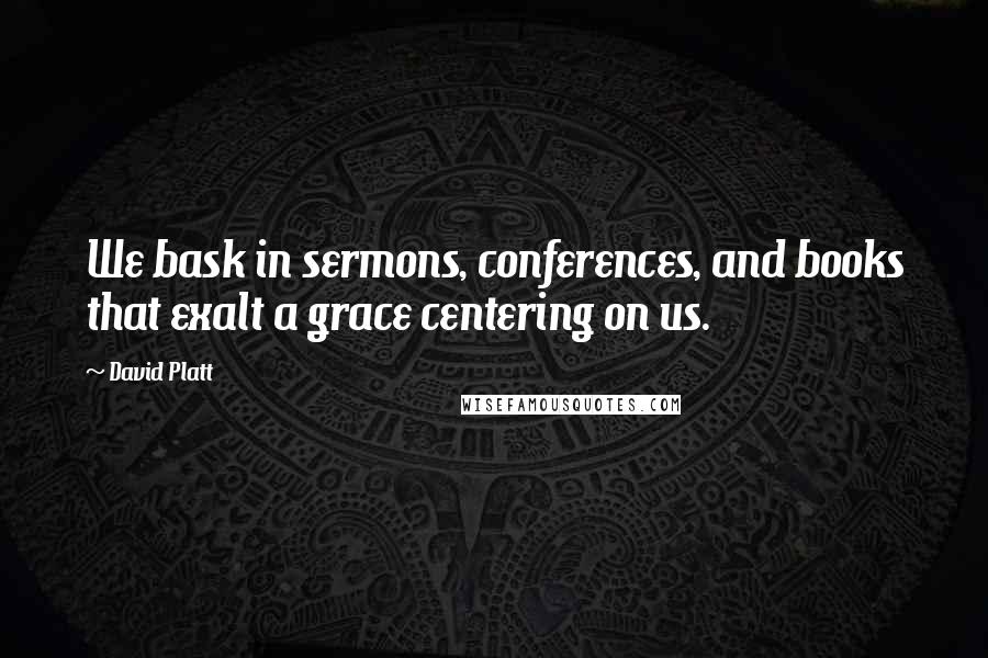 David Platt Quotes: We bask in sermons, conferences, and books that exalt a grace centering on us.