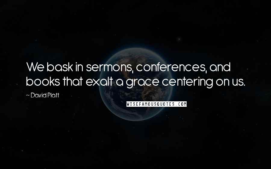 David Platt Quotes: We bask in sermons, conferences, and books that exalt a grace centering on us.