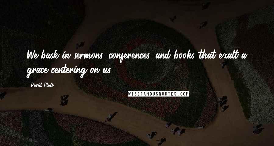 David Platt Quotes: We bask in sermons, conferences, and books that exalt a grace centering on us.