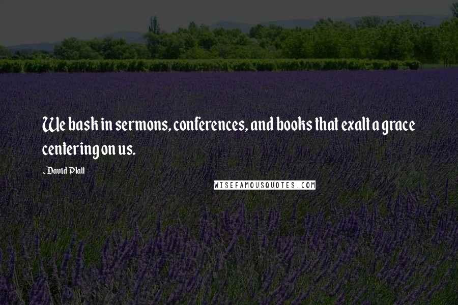 David Platt Quotes: We bask in sermons, conferences, and books that exalt a grace centering on us.