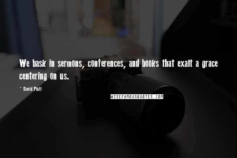 David Platt Quotes: We bask in sermons, conferences, and books that exalt a grace centering on us.