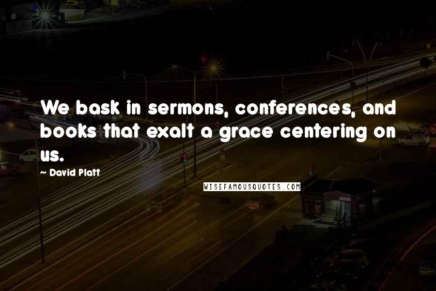 David Platt Quotes: We bask in sermons, conferences, and books that exalt a grace centering on us.