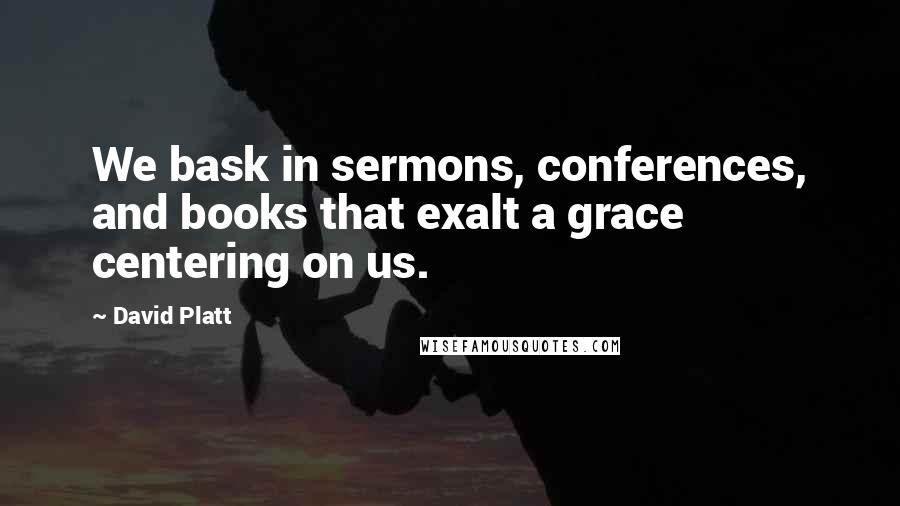 David Platt Quotes: We bask in sermons, conferences, and books that exalt a grace centering on us.