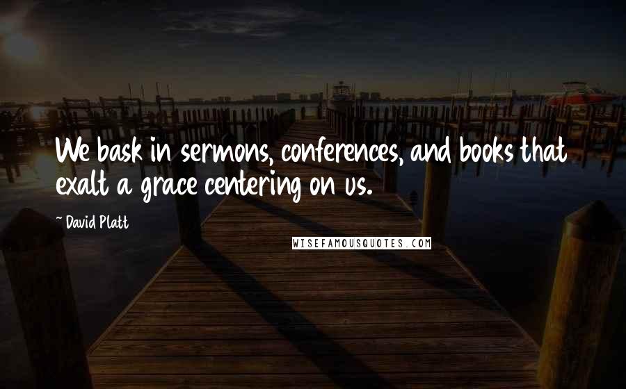 David Platt Quotes: We bask in sermons, conferences, and books that exalt a grace centering on us.