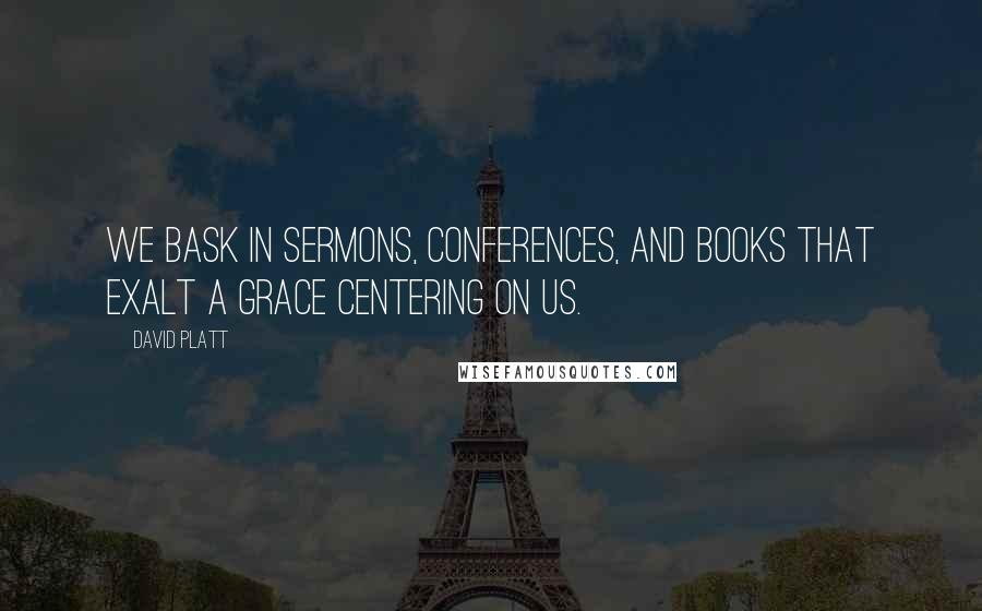 David Platt Quotes: We bask in sermons, conferences, and books that exalt a grace centering on us.