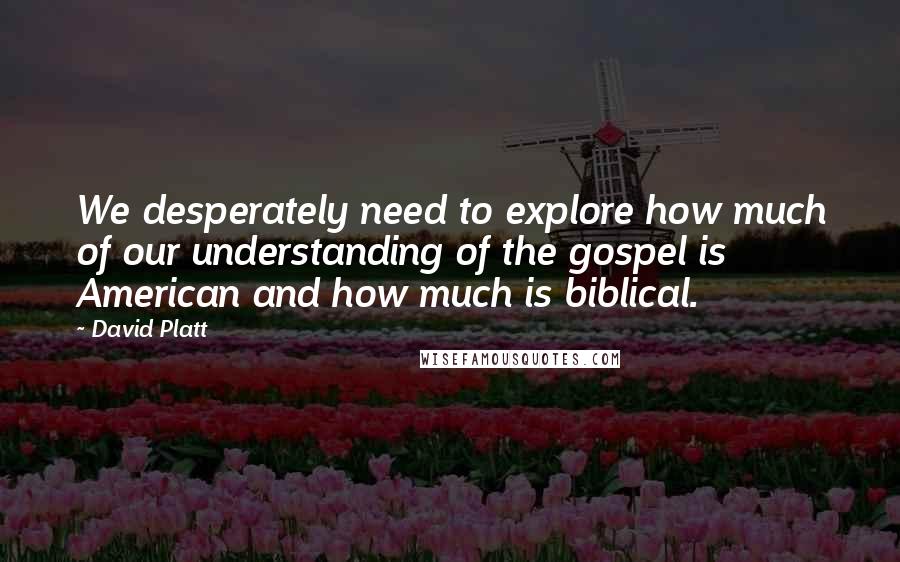 David Platt Quotes: We desperately need to explore how much of our understanding of the gospel is American and how much is biblical.